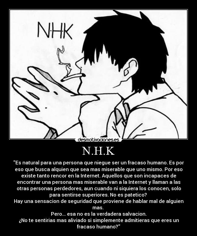 N.H.K - Es natural para una persona que niegue ser un fracaso humano. Es por
eso que busca alquien que sea mas miserable que uno mismo. Por eso
existe tanto rencor en la Internet. Aquellos que son incapaces de
encontrar una persona mas miserable van a la Internet y llaman a las
otras personas perdedores, aun cuando ni siquiera los conocen, solo
para sentirse superiores. No es patetico?
Hay una sensacion de seguridad que proviene de hablar mal de alguien
mas.
Pero... esa no es la verdadera salvacion.
¿No te sentirias mas aliviado si simplemente admitieras que eres un
fracaso humano?