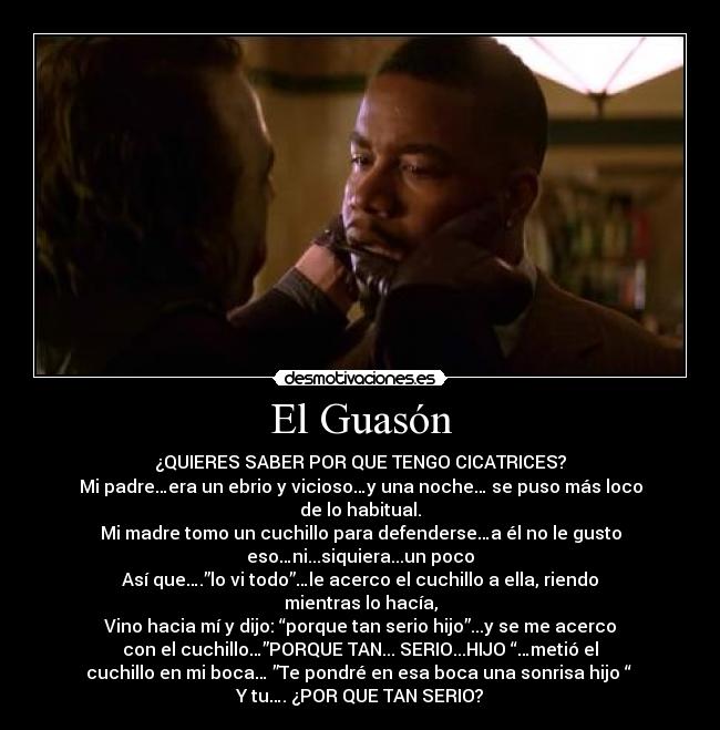 El Guasón - ¿QUIERES SABER POR QUE TENGO CICATRICES?
Mi padre…era un ebrio y vicioso…y una noche… se puso más loco
de lo habitual.
Mi madre tomo un cuchillo para defenderse…a él no le gusto
eso…ni...siquiera...un poco
Así que….”lo vi todo”…le acerco el cuchillo a ella, riendo
mientras lo hacía,
Vino hacia mí y dijo: “porque tan serio hijo”...y se me acerco
con el cuchillo…”PORQUE TAN... SERIO...HIJO “…metió el
cuchillo en mi boca… ”Te pondré en esa boca una sonrisa hijo “
Y tu…. ¿POR QUE TAN SERIO?
