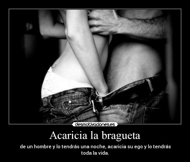 Acaricia la bragueta - de un hombre y lo tendrás una noche, acaricia su ego y lo tendrás toda la vida.