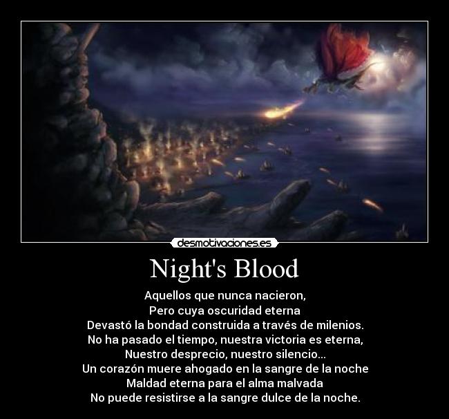 Nights Blood - Aquellos que nunca nacieron,
Pero cuya oscuridad eterna
Devastó la bondad construida a través de milenios.
No ha pasado el tiempo, nuestra victoria es eterna,
Nuestro desprecio, nuestro silencio...
Un corazón muere ahogado en la sangre de la noche
Maldad eterna para el alma malvada
No puede resistirse a la sangre dulce de la noche.