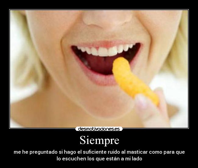 Siempre - me he preguntado si hago el suficiente ruido al masticar como para que
lo escuchen los que están a mi lado