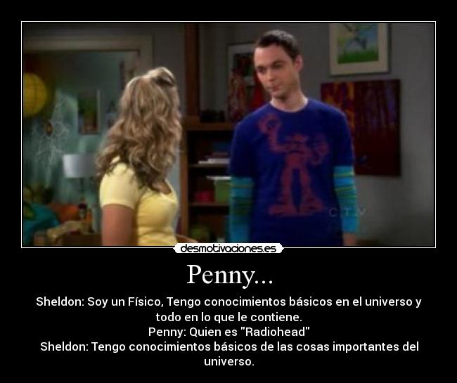 Penny... - Sheldon: Soy un Físico, Tengo conocimientos básicos en el universo y
todo en lo que le contiene.
Penny: Quien es Radiohead
Sheldon: Tengo conocimientos básicos de las cosas importantes del
universo.
