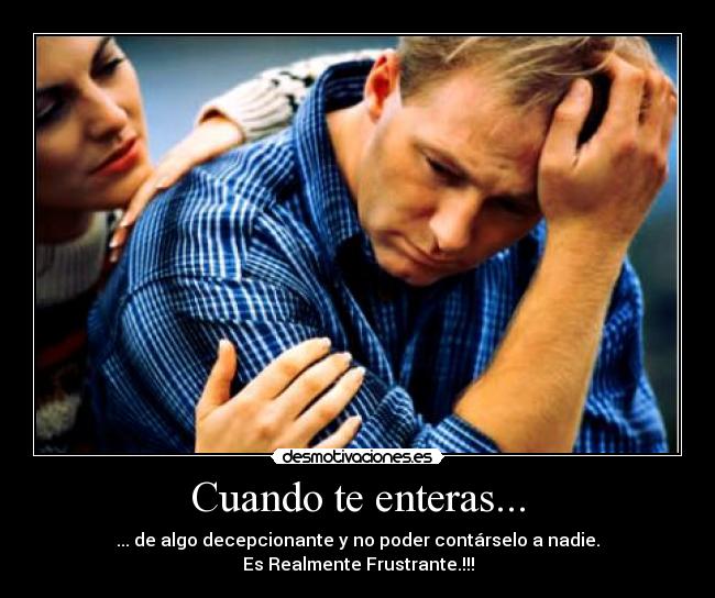 Cuando te enteras... - ... de algo decepcionante y no poder contárselo a nadie.
Es Realmente Frustrante.!!!