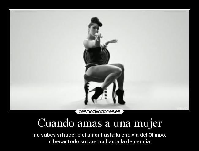Cuando amas a una mujer - no sabes si hacerle el amor hasta la endivia del Olimpo,
o besar todo su cuerpo hasta la demencia.