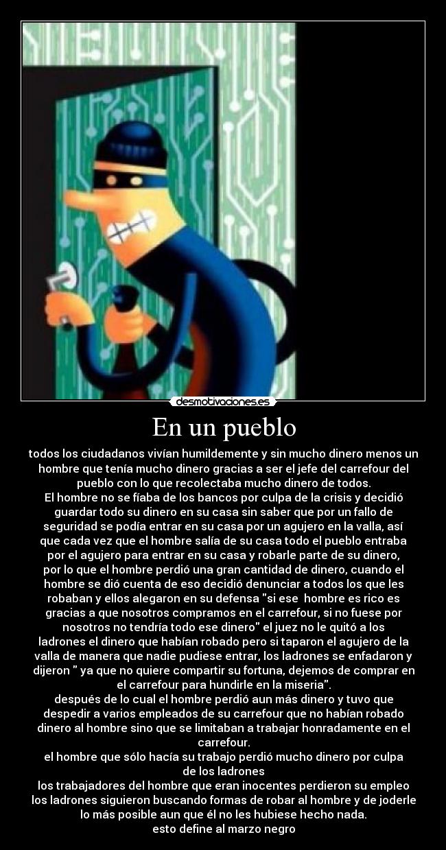 En un pueblo - todos los ciudadanos vivían humildemente y sin mucho dinero menos un
hombre que tenía mucho dinero gracias a ser el jefe del carrefour del
pueblo con lo que recolectaba mucho dinero de todos.
El hombre no se fíaba de los bancos por culpa de la crisis y decidió
guardar todo su dinero en su casa sin saber que por un fallo de
seguridad se podía entrar en su casa por un agujero en la valla, así
que cada vez que el hombre salía de su casa todo el pueblo entraba
por el agujero para entrar en su casa y robarle parte de su dinero,
por lo que el hombre perdió una gran cantidad de dinero, cuando el
hombre se dió cuenta de eso decidió denunciar a todos los que les
robaban y ellos alegaron en su defensa si ese  hombre es rico es
gracias a que nosotros compramos en el carrefour, si no fuese por
nosotros no tendría todo ese dinero el juez no le quitó a los
ladrones el dinero que habían robado pero si taparon el agujero de la
valla de manera que nadie pudiese entrar, los ladrones se enfadaron y
dijeron  ya que no quiere compartir su fortuna, dejemos de comprar en
el carrefour para hundirle en la miseria.
después de lo cual el hombre perdió aun más dinero y tuvo que
despedir a varios empleados de su carrefour que no habían robado
dinero al hombre sino que se limitaban a trabajar honradamente en el
carrefour.
el hombre que sólo hacía su trabajo perdió mucho dinero por culpa
de los ladrones
los trabajadores del hombre que eran inocentes perdieron su empleo
los ladrones siguieron buscando formas de robar al hombre y de joderle
lo más posible aun que él no les hubiese hecho nada.
esto define al marzo negro