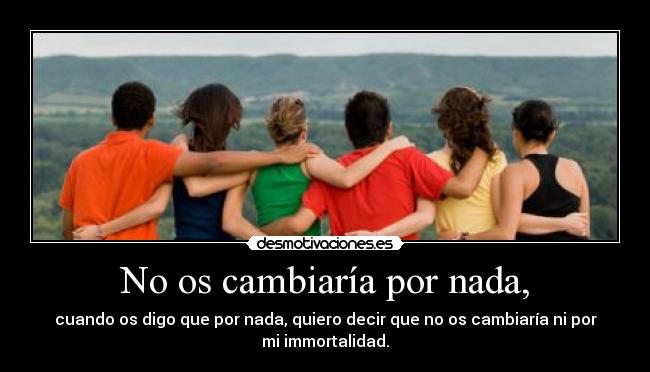 No os cambiaría por nada, -