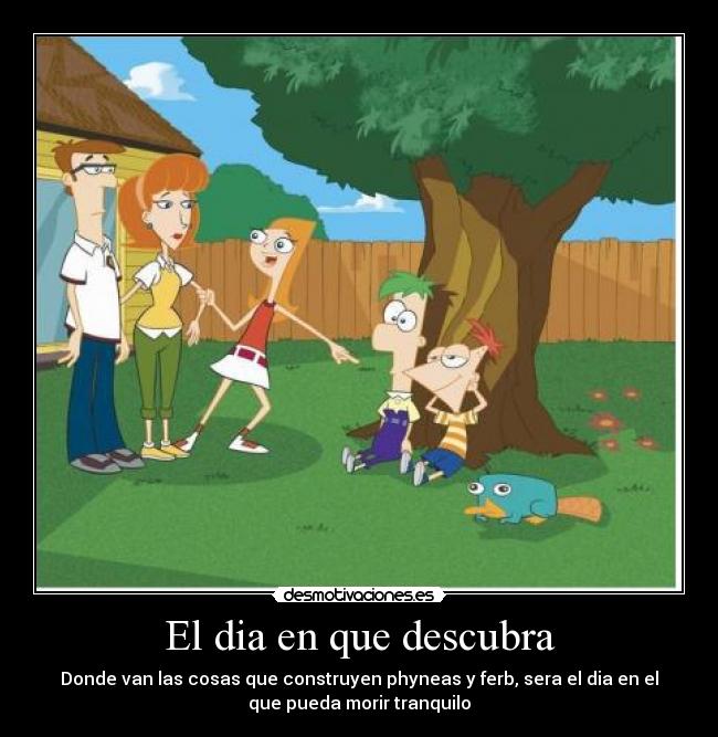 El dia en que descubra - Donde van las cosas que construyen phyneas y ferb, sera el dia en el
que pueda morir tranquilo