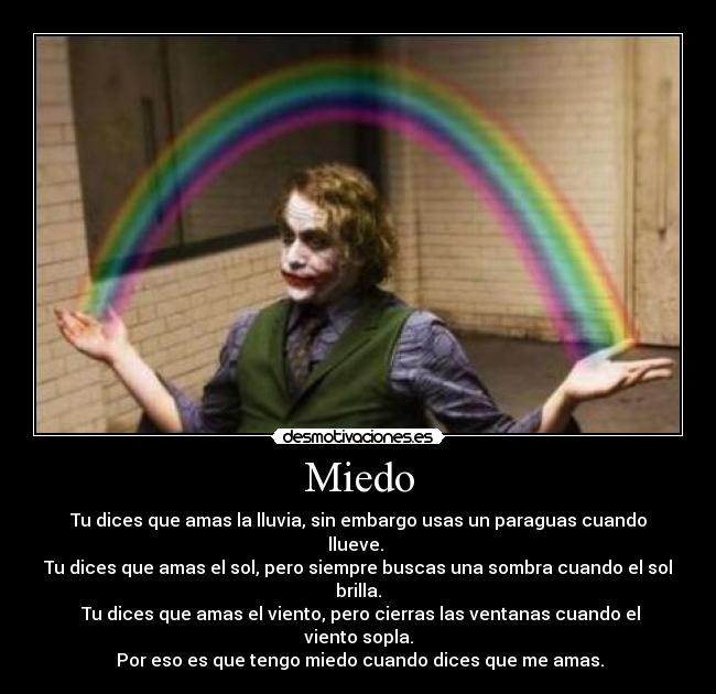 Miedo - Tu dices que amas la lluvia, sin embargo usas un paraguas cuando llueve.
Tu dices que amas el sol, pero siempre buscas una sombra cuando el sol brilla.
Tu dices que amas el viento, pero cierras las ventanas cuando el viento sopla.
Por eso es que tengo miedo cuando dices que me amas.
