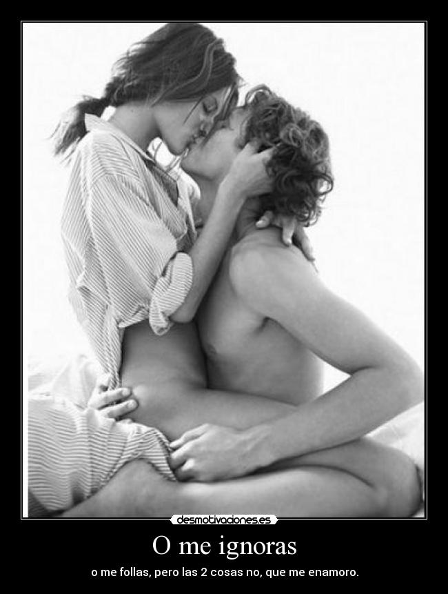 O me ignoras - o me follas, pero las 2 cosas no, que me enamoro.