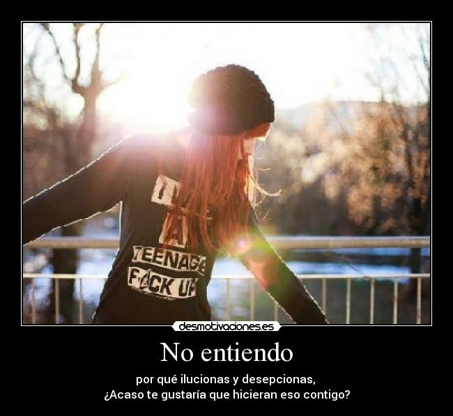 No entiendo - por qué ilucionas y desepcionas,
¿Acaso te gustaría que hicieran eso contigo?