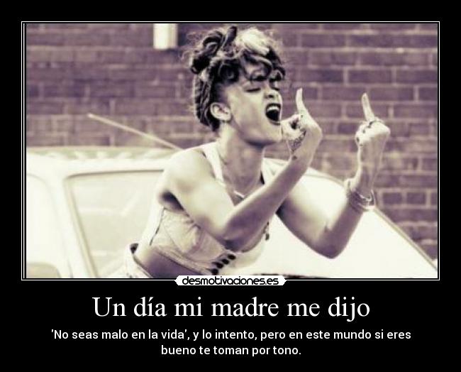 Un día mi madre me dijo - No seas malo en la vida, y lo intento, pero en este mundo si eres
bueno te toman por tono.