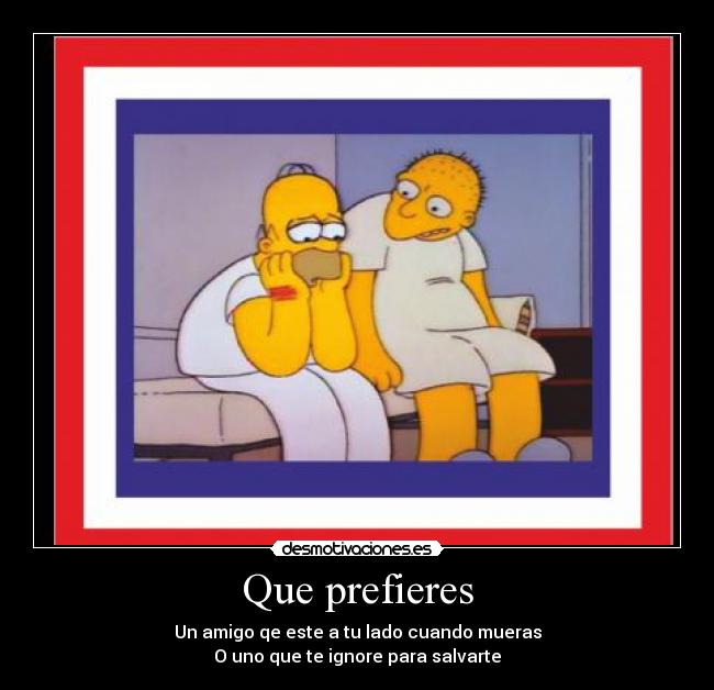 Que prefieres - Un amigo qe este a tu lado cuando mueras
O uno que te ignore para salvarte