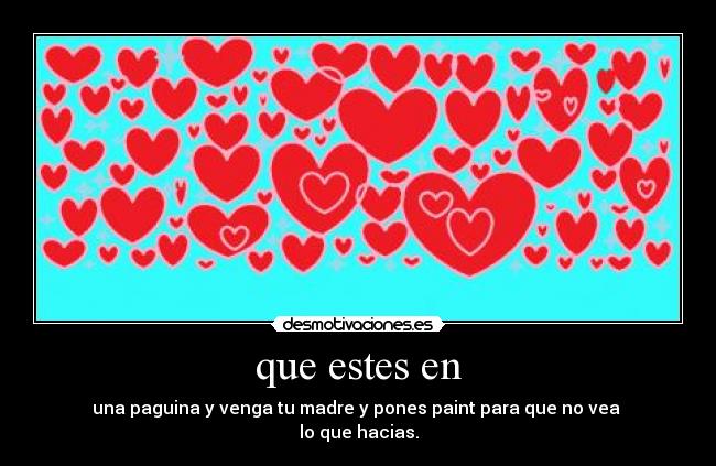que estes en - una paguina y venga tu madre y pones paint para que no vea 
lo que hacias.
