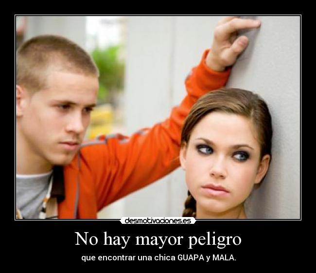 No hay mayor peligro - que encontrar una chica GUAPA y MALA.