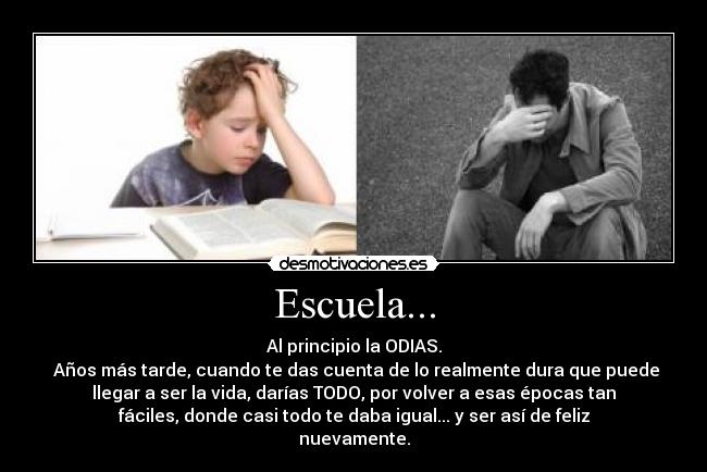 Escuela... - Al principio la ODIAS.
Años más tarde, cuando te das cuenta de lo realmente dura que puede
llegar a ser la vida, darías TODO, por volver a esas épocas tan
fáciles, donde casi todo te daba igual... y ser así de feliz
nuevamente.