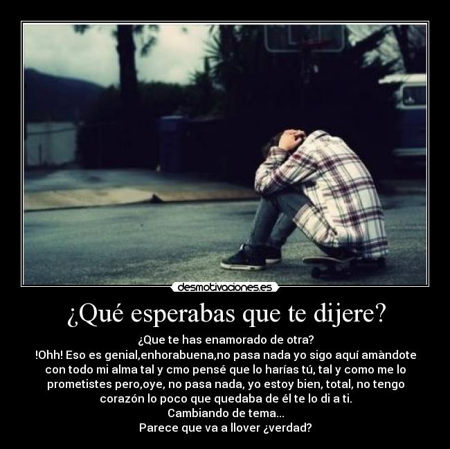 ¿Qué esperabas que te dijere? - ¿Que te has enamorado de otra?
!Ohh! Eso es genial,enhorabuena,no pasa nada yo sigo aquí amàndote
con todo mi alma tal y cmo pensé que lo harías tú, tal y como me lo
prometistes pero,oye, no pasa nada, yo estoy bien, total, no tengo
corazón lo poco que quedaba de él te lo di a ti.
Cambiando de tema...
Parece que va a llover ¿verdad?