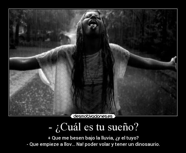 - ¿Cuál es tu sueño? - + Que me besen bajo la lluvia, ¿y el tuyo?
- Que empieze a llov... Na! poder volar y tener un dinosaurio.