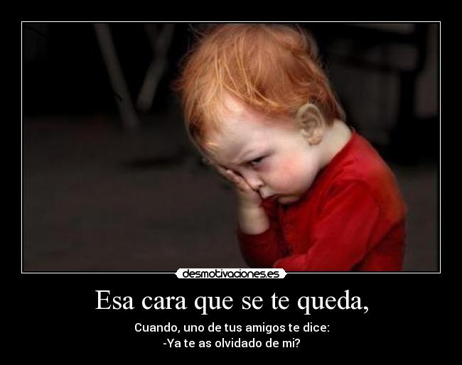 Esa cara que se te queda, - Cuando, uno de tus amigos te dice:
-Ya te as olvidado de mi?
