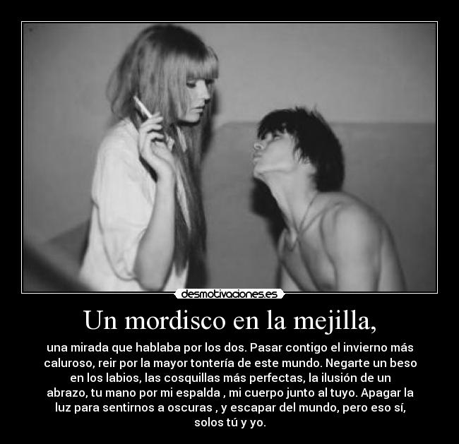 Un mordisco en la mejilla, - una mirada que hablaba por los dos. Pasar contigo el invierno más
caluroso, reir por la mayor tontería de este mundo. Negarte un beso
en los labios, las cosquillas más perfectas, la ilusión de un
abrazo, tu mano por mi espalda , mi cuerpo junto al tuyo. Apagar la
luz para sentirnos a oscuras , y escapar del mundo, pero eso sí,
solos tú y yo.