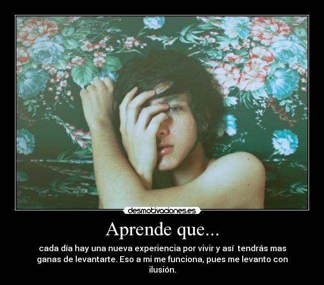 Aprende que... - cada día hay una nueva experiencia por vivir y así tendrás mas
ganas de levantarte. Eso a mi me funciona, pues me levanto con
ilusión.