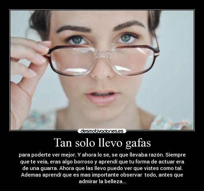 Tan solo llevo gafas - para poderte ver mejor. Y ahora lo se, se que llevaba razón. Siempre
que te veía, eras algo borroso y aprendí que tu forma de actuar era
de una guarra. Ahora que las llevo puedo ver que vistes como tal.
Ademas aprendí que es mas importante observar  todo, antes que
admirar la belleza...