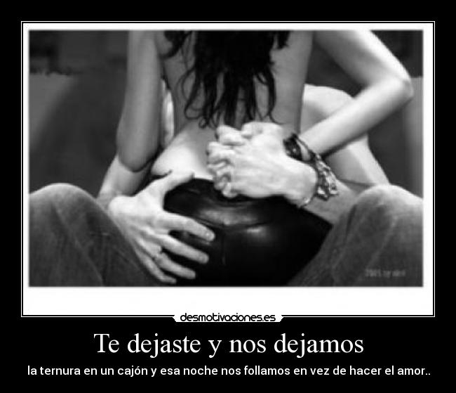 Te dejaste y nos dejamos - la ternura en un cajón y esa noche nos follamos en vez de hacer el amor..