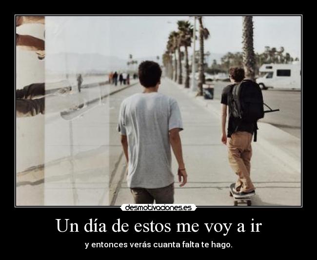 Un día de estos me voy a ir - y entonces verás cuanta falta te hago.