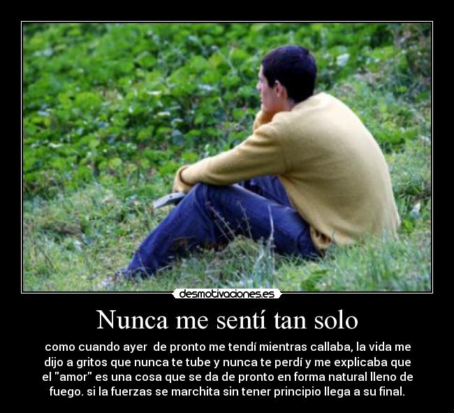 Nunca me sentí tan solo - como cuando ayer de pronto me tendí mientras callaba, la vida me
dijo a gritos que nunca te tube y nunca te perdí y me explicaba que
el amor es una cosa que se da de pronto en forma natural lleno de
fuego. si la fuerzas se marchita sin tener principio llega a su final.