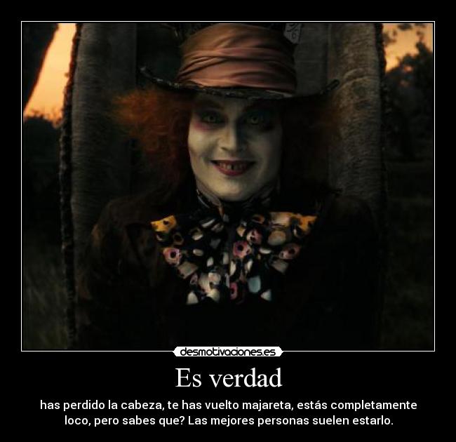 Es verdad - has perdido la cabeza, te has vuelto majareta, estás completamente
loco, pero sabes que? Las mejores personas suelen estarlo.