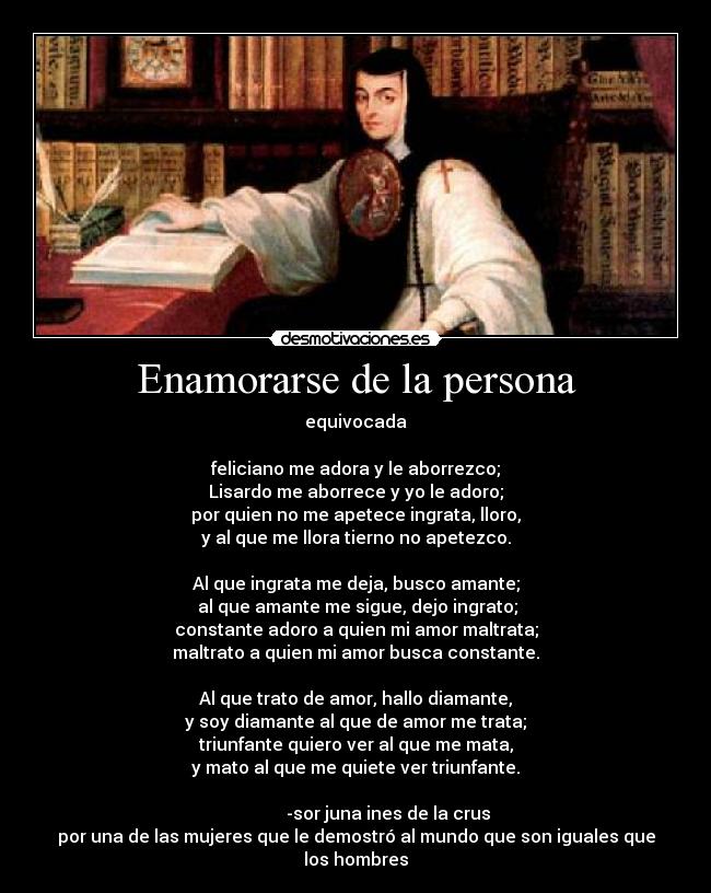 Enamorarse de la persona - equivocada

feliciano me adora y le aborrezco;
Lisardo me aborrece y yo le adoro;
por quien no me apetece ingrata, lloro,
y al que me llora tierno no apetezco.

Al que ingrata me deja, busco amante;
 al que amante me sigue, dejo ingrato;
constante adoro a quien mi amor maltrata;
maltrato a quien mi amor busca constante.

Al que trato de amor, hallo diamante,
y soy diamante al que de amor me trata;
triunfante quiero ver al que me mata,
y mato al que me quiete ver triunfante.
                                                                                      -sor juna ines de la crus
por una de las mujeres que le demostró al mundo que son iguales que los hombres