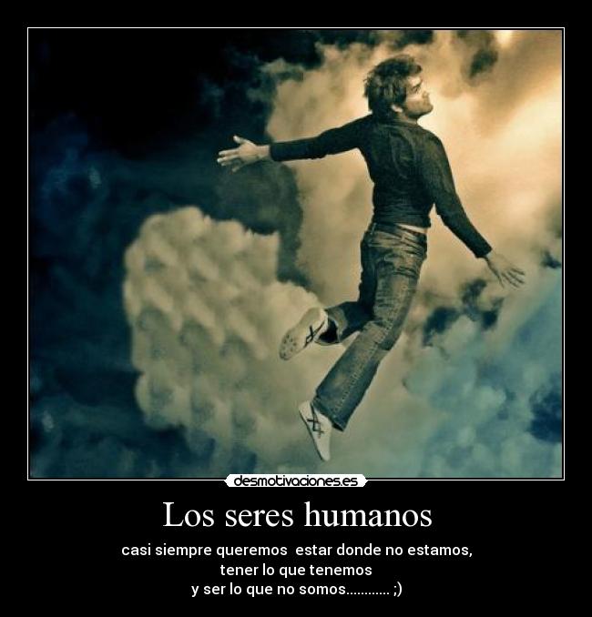 Los seres humanos - casi siempre queremos  estar donde no estamos,
tener lo que tenemos
y ser lo que no somos............ ;)