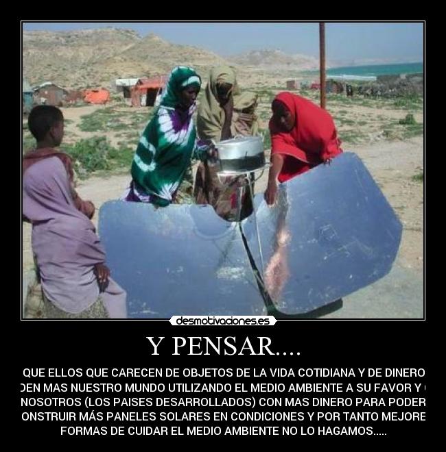 Y PENSAR.... - QUE ELLOS QUE CARECEN DE OBJETOS DE LA VIDA COTIDIANA Y DE DINERO
CUIDEN MAS NUESTRO MUNDO UTILIZANDO EL MEDIO AMBIENTE A SU FAVOR Y QUE
NOSOTROS (LOS PAISES DESARROLLADOS) CON MAS DINERO PARA PODER
CONSTRUIR MÁS PANELES SOLARES EN CONDICIONES Y POR TANTO MEJORES
FORMAS DE CUIDAR EL MEDIO AMBIENTE NO LO HAGAMOS.....