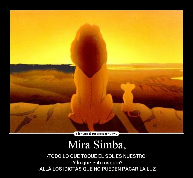 Mira Simba, - -TODO LO QUE TOQUE EL SOL ES NUESTRO
-Y lo que esta oscuro?
-ALLÁ LOS IDIOTAS QUE NO PUEDEN PAGAR LA LUZ