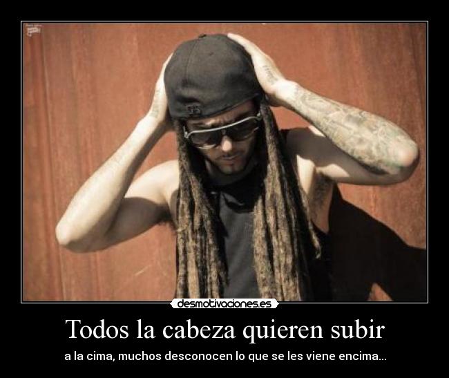 Todos la cabeza quieren subir - a la cima, muchos desconocen lo que se les viene encima...