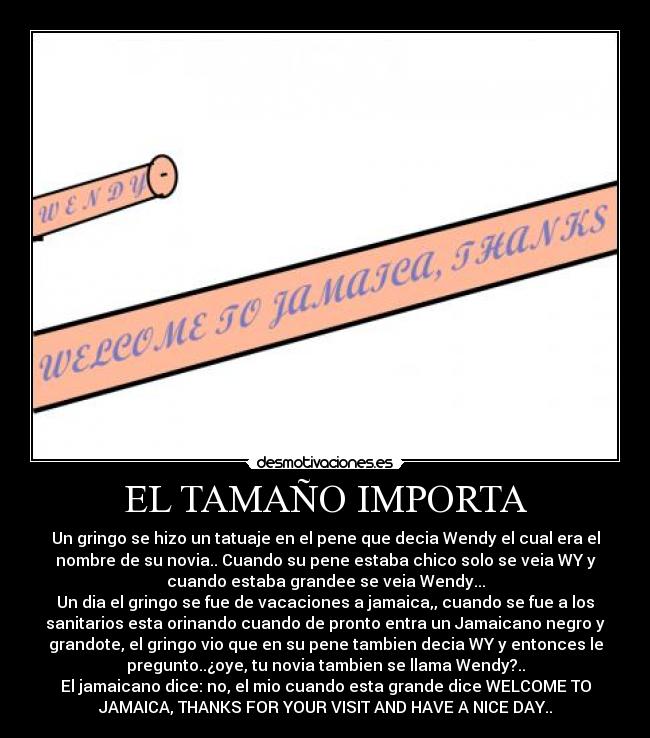 EL TAMAÑO IMPORTA - Un gringo se hizo un tatuaje en el pene que decia Wendy el cual era el
nombre de su novia.. Cuando su pene estaba chico solo se veia WY y
cuando estaba grandee se veia Wendy...
Un dia el gringo se fue de vacaciones a jamaica,, cuando se fue a los
sanitarios esta orinando cuando de pronto entra un Jamaicano negro y
grandote, el gringo vio que en su pene tambien decia WY y entonces le
pregunto..¿oye, tu novia tambien se llama Wendy?..
El jamaicano dice: no, el mio cuando esta grande dice WELCOME TO
JAMAICA, THANKS FOR YOUR VISIT AND HAVE A NICE DAY..