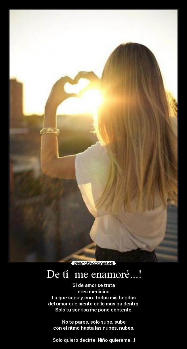 De tí  me enamoré...! - Si de amor se trata
eres medicina
La que sana y cura todas mis heridas
del amor que siento en lo mas pa dentro.
Solo tu sonrisa me pone contento.

No te pares, solo sube, sube
con el ritmo hasta las nubes, nubes.

Solo quiero decirte: Niño quiereme...!♥