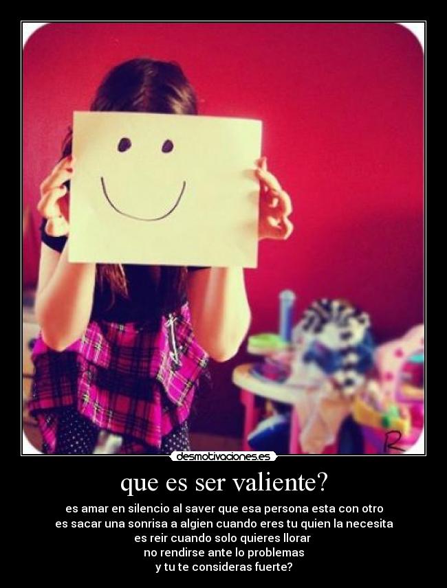 que es ser valiente? - es amar en silencio al saver que esa persona esta con otro
es sacar una sonrisa a algien cuando eres tu quien la necesita
es reir cuando solo quieres llorar 
no rendirse ante lo problemas
y tu te consideras fuerte?