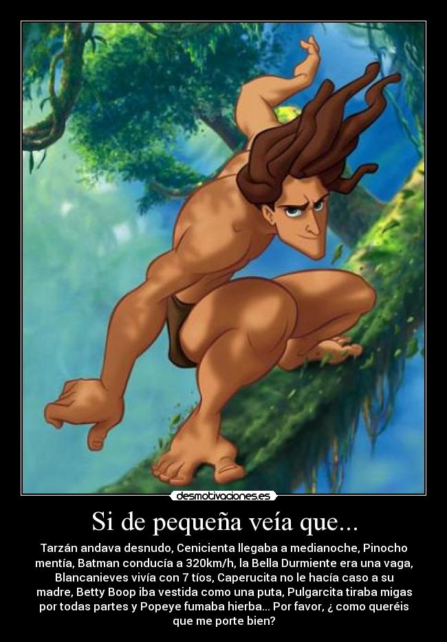 Si de pequeña veía que... - Tarzán andava desnudo, Cenicienta llegaba a medianoche, Pinocho
mentía, Batman conducía a 320km/h, la Bella Durmiente era una vaga,
Blancanieves vivía con 7 tíos, Caperucita no le hacía caso a su
madre, Betty Boop iba vestida como una puta, Pulgarcita tiraba migas
por todas partes y Popeye fumaba hierba... Por favor, ¿ como queréis
que me porte bien?