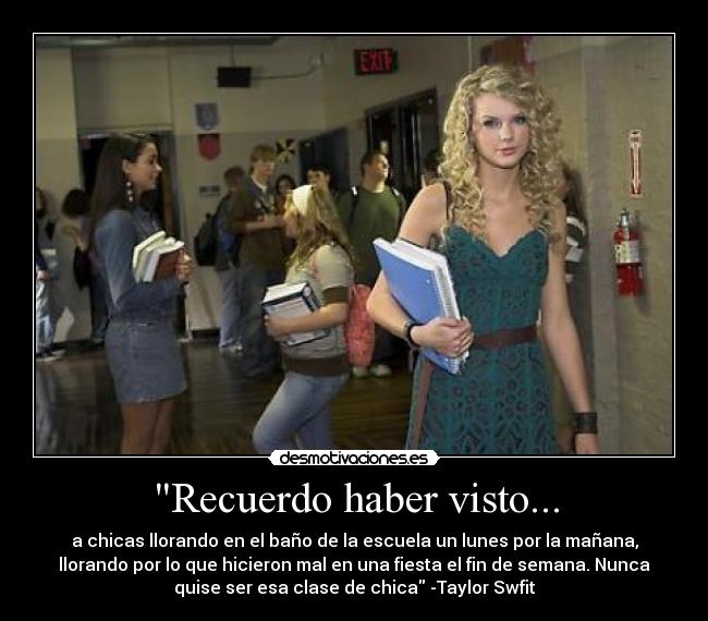 Recuerdo haber visto... - a chicas llorando en el baño de la escuela un lunes por la mañana,
llorando por lo que hicieron mal en una fiesta el fin de semana. Nunca
quise ser esa clase de chica -Taylor Swfit
