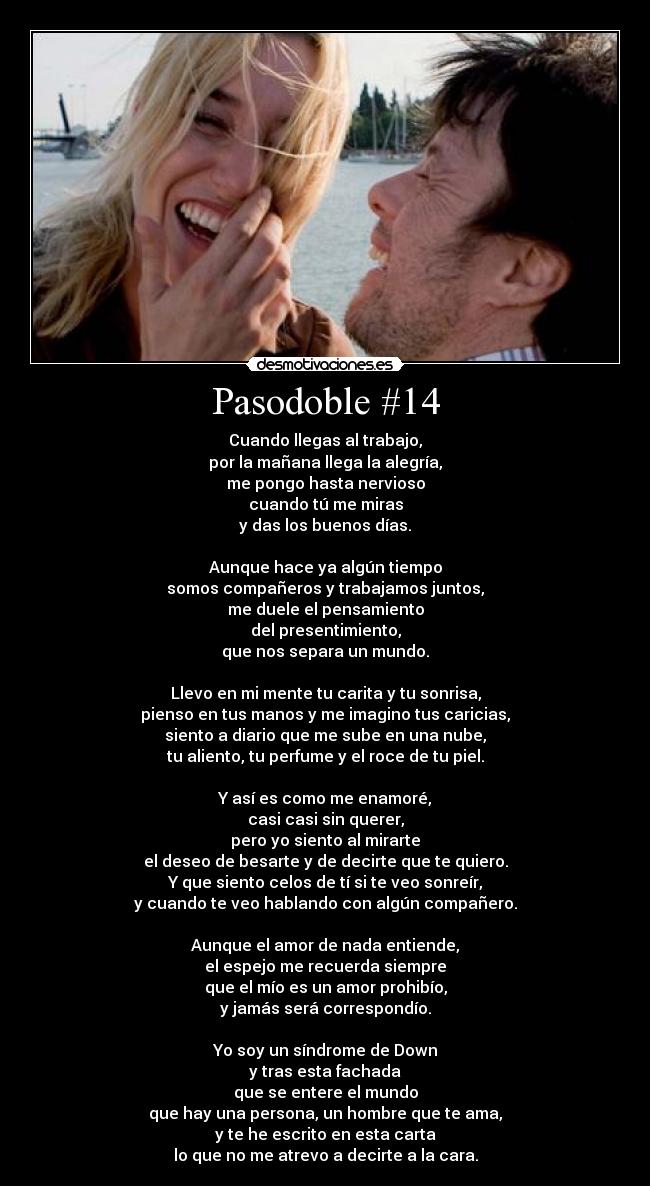 Pasodoble #14 - Cuando llegas al trabajo,
por la mañana llega la alegría,
me pongo hasta nervioso
cuando tú me miras
y das los buenos días.

Aunque hace ya algún tiempo
somos compañeros y trabajamos juntos,
me duele el pensamiento
del presentimiento,
que nos separa un mundo.

Llevo en mi mente tu carita y tu sonrisa,
pienso en tus manos y me imagino tus caricias,
siento a diario que me sube en una nube,
tu aliento, tu perfume y el roce de tu piel.

Y así es como me enamoré,
casi casi sin querer,
pero yo siento al mirarte
el deseo de besarte y de decirte que te quiero.
Y que siento celos de tí si te veo sonreír,
y cuando te veo hablando con algún compañero.

Aunque el amor de nada entiende,
el espejo me recuerda siempre
que el mío es un amor prohibío,
y jamás será correspondío.

Yo soy un síndrome de Down
y tras esta fachada
que se entere el mundo
que hay una persona, un hombre que te ama,
y te he escrito en esta carta
lo que no me atrevo a decirte a la cara.