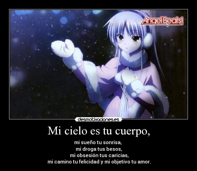 Mi cielo es tu cuerpo, - mi sueño tu sonrisa, 
mi droga tus besos,
 mi obsesión tus caricias,
 mi camino tu felicidad y mi objetivo tu amor.