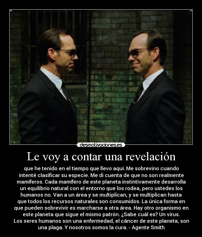 Le voy a contar una revelación - que he tenido en el tiempo que llevo aquí. Me sobrevino cuando
intenté clasificar su especie. Me di cuenta de que no son realmente
mamíferos. Cada mamífero de este planeta instintivamente desarrolla
un equilibrio natural con el entorno que los rodea, pero ustedes los
humanos no. Van a un área y se multiplican, y se multiplican hasta
que todos los recursos naturales son consumidos. La única forma en
que pueden sobrevivir es marcharse a otra área. Hay otro organismo en
este planeta que sigue el mismo patrón. ¿Sabe cuál es? Un virus.
Los seres humanos son una enfermedad, el cáncer de este planeta, son
una plaga. Y nosotros somos la cura. - Agente Smith