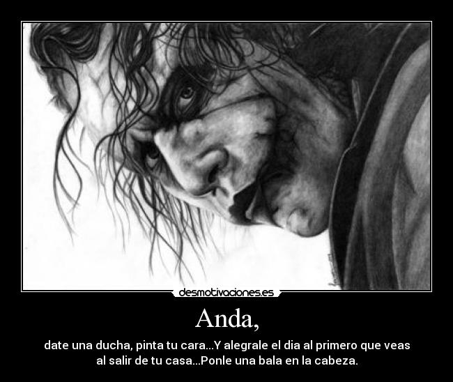 Anda, - date una ducha, pinta tu cara...Y alegrale el dia al primero que veas
al salir de tu casa...Ponle una bala en la cabeza.