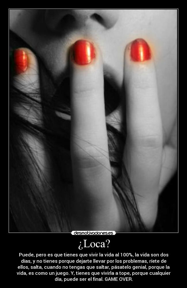¿Loca? - Puede, pero es que tienes que vivir la vida al 100%, la vida son dos
días, y no tienes porque dejarte llevar por los problemas, ríete de
ellos, salta, cuando no tengas que saltar, pásatelo genial, porque la
vida, es como un juego. Y, tienes que vivirla a tope, porque cualquier
día, puede ser el final. GAME OVER.