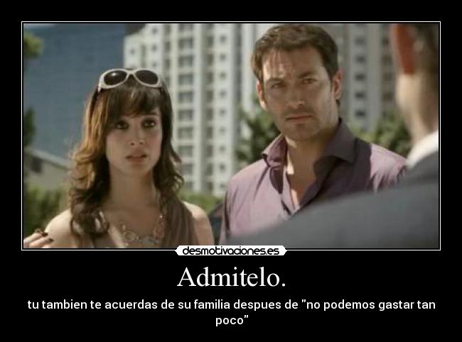 Admitelo. - tu tambien te acuerdas de su familia despues de no podemos gastar tan poco