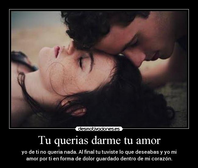 Tu querias darme tu amor - yo de ti no queria nada. Al final tu tuviste lo que deseabas y yo mi
amor por ti en forma de dolor guardado dentro de mi corazón.