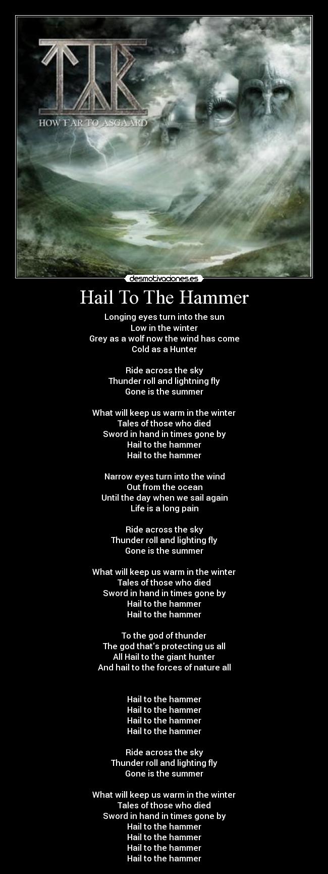 Hail To The Hammer - Longing eyes turn into the sun
Low in the winter
Grey as a wolf now the wind has come
Cold as a Hunter
Ride across the sky
Thunder roll and lightning fly
Gone is the summer
What will keep us warm in the winter
Tales of those who died
Sword in hand in times gone by
Hail to the hammer
Hail to the hammer
Narrow eyes turn into the wind
Out from the ocean
Until the day when we sail again
Life is a long pain
Ride across the sky
Thunder roll and lighting fly
Gone is the summer
What will keep us warm in the winter
Tales of those who died
Sword in hand in times gone by
Hail to the hammer
Hail to the hammer
To the god of thunder
The god thats protecting us all
All Hail to the giant hunter
And hail to the forces of nature all
Hail to the hammer
Hail to the hammer
Hail to the hammer
Hail to the hammer
Ride across the sky
Thunder roll and lighting fly
Gone is the summer
What will keep us warm in the winter
Tales of those who died
Sword in hand in times gone by
Hail to the hammer
Hail to the hammer
Hail to the hammer
Hail to the hammer