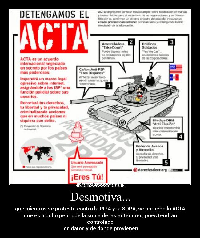 Desmotiva... - que mientras se protesta contra la PIPA y la SOPA, se apruebe la ACTA
que es mucho peor que la suma de las anteriores, pues tendrán controlado
los datos y de donde provienen