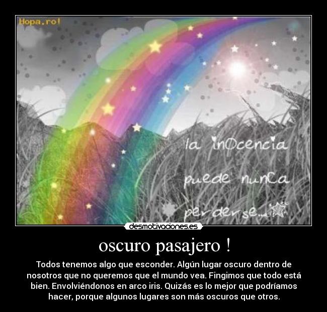 oscuro pasajero ! - Todos tenemos algo que esconder. Algún lugar oscuro dentro de
nosotros que no queremos que el mundo vea. Fingimos que todo está
bien. Envolviéndonos en arco iris. Quizás es lo mejor que podríamos
hacer, porque algunos lugares son más oscuros que otros.