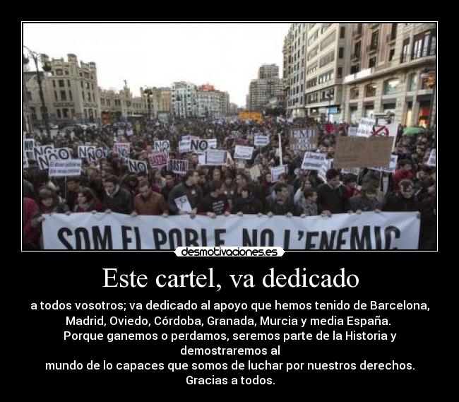 Este cartel, va dedicado - a todos vosotros; va dedicado al apoyo que hemos tenido de Barcelona,
Madrid, Oviedo, Córdoba, Granada, Murcia y media España.
Porque ganemos o perdamos, seremos parte de la Historia y
demostraremos al
mundo de lo capaces que somos de luchar por nuestros derechos.
Gracias a todos.
